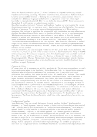 Neave this thematic debate for UNESCO’s World Conference on Higher Education on Academic
Freedom and University Autonomy. We cannot compromise here, because this is the basis of all; to
have free research and development of thinking, freedom of opinions, an environment where it is
normal to have difference of opinions and a tradition to argument in sound ways where expert
knowledge is excepted and accepted. This you can find in the statutes of IAU. There is no reason to
change that. It is still relevant nowadays in many countries.
But, when you defend University Autonomy and Academic Freedom you have to realize that you are
the most autonomous when you receive no money. You have no one to be thankful to. Here, you see
the limits of autonomy. You never get money without strings attached to it. There is always
something. But, it should be something that is compatible with your thinking and, sure, when you can
distribute the risks and have different sources of financing, of course, you can be more autonomous.
Whether a government or a company or whoever finances you, it is better to diversify financial
resources to become more autonomous. At the same time, however, even if you are successful, you
should never expand autonomy so far as to become irrelevant. That is another aspect of autonomy.
You can become so autonomous that no one cares anymore. What then is the contribution to society?
People, society, should care about their universities, but not meddle too much; accept expertise and
experience. That is the situation we should strive for. And we, we should really take responsibility for
ourselves and our societies.
From this perspective, we have developed, over the last few days, a new draft Mission Statement. We
would like you, when you go back home, to have a look at it, as the Statement of the Policy of the IAU
in the coming years. We invite you to respond. Now. Not after two years when you find it on one of
those piles you have not looked at for ages. No. Respond in the next few weeks or months, before
December preferably. The new Administrative Board starts its work immediately after this Meeting.
It will meet again in the autumn when, in fact, this Statement and policy should be finalized. You
could have an input, if you react.

Concrete Activities.
Of course, there will be many concrete activities we should do. There is no reason to change too much
in the publications' policy for the time being. Higher Education Policy is a Journal highly respected,
bringing in a lot of information in support of the idea that we have to analyze the position of
universities, their workings, their interaction with society. We should, in fact, improve. There should
be more articles from our Members. Too many articles come from different kinds of specialists in
higher education. Not that I do not like them. They, indeed, have a lot to contribute. But I have
always the feeling that what they write and think has not too much to do sometimes with the reality
you are confronted with when you are in the position. We should try to close that gap. For that, we
need active participation of practitioners in the field of higher education. Issues in Higher Education
is, I think, also an excellent Series which we should continue. The information is very useful. We can
think in the future whether we still need print or go completely into e-mail, modern information
communication technology, faster updates and, at the same time, to get something where people pay
according to the number of times that they really use that information. We should explore this in a
larger project. We should also think of projects, which focus on the regional roles of universities and
democracy.

Freedom to Act Together.
Mme. Brito said: "How can you ask for freedom if you do not allow freedom?" You have to live
democracy. In Poland, democracy survived because of the universities. Former Rector Severynsky of
Lodz University, used to describe universities as “institutions that teach democracy” in the way they
operate. Inside, we really have also to give roles to students, to maximize the positive impact of
internal democracy. That is not a Stakeholder approach. It is a normal approach for a higher
education institution. Of course, the Stakeholder approach is not against it. But, you do not do it
because of that. We just do it because it is sensible. Because universities have to live democracy, and
they have to play a role in local communities. However they do also have to bring the communities in
the university, as Brenda Gourley said. And, this too will be a strong stimulus for innovation and
change. Next to a project on universities in their regional settings, one could set up a project on
innovation and change in universities owned by the people in the universities and not parachuted onto
 