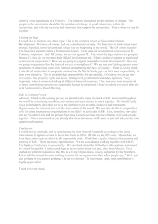 them by some regulations of a Ministry. The Ministry should not be the initiator of change. The
people in the universities should be the initiators of change, in good interaction, within the
universities, and with the societies and ministries that support the universities. That is what we can do
together.

Closing the Gap.
I would like to mention one other topic. That is the complex notion of Sustainable Human
Development. We have, of course, had our contributions already. We have also to think about some
strange, lopsided, mono-dimensional things that are happening in the world. The G8 comes together.
The Secretary-General writes a Millennium Report. All at once all development is focussed on IT.
Certainly, important. But? Of course, we are not against IT. Yet, when the big countries are going to
finance IT, they do not increase their official development aid. What is going to happen to traditional
development cooperation ? How are we going to support sustainable human development? How are
we going to guarantee that the basis of society is strengthened? We are not just fighting against some
symptoms or improving some tools without strengthening the basis of society. There is, to my mind,
a role for all universities to cooperate and to close the North-South gap – as their own responsibility, at
their own initiative. This is an individual responsibility for universities. Of course, we can go into
new topics, like property rights and so on, strategies of governments and major agencies. Very
important, when it comes to looking at different financial resources. This, however, may not prevent
us from contributing ourselves to sustainable human development. I hope to inform you more after the
next Administrative Board Meeting.

IAU A Common Voice.
All in all, I think in the coming period, we should really make the work of IAU universal throughout
the world by stimulating members, universities and associations, to work together. We should really
make it abundantly clear that we have the ambition to be an open, inclusive and transparent
Organization, the common voice of the universities of the world. We can only do this in cooperation
with the other international organizations in the field - in particular IAUP. I am, therefore, very glad
that its President Elect and the present Secretary-General are here and we certainly will work closely
together. I have mentioned to you already that these documents will come to you and ask you for your
support and reaction.

Conclusion.
I would like to conclude, just by announcing the next General Assembly according to the latest
information. It appears certain to be in São Paolo in 2004. Of this we are 99% sure. Meanwhile, we
have three other years in which to do responsible work. Work that is really related to the position and
purpose of IAU. There are many opportunities. We are considering working together with IAUP.
The Sydney Conference is a possibility. We can think about the Bibliotheca Alexandrina, mentioned
by Ismail Serageldin. I understand there is an invitation from Iran and, also, from Mexico. Here
indeed are different indications that this is a living Organization, widely supported by the Members.
Let us tell this around because nothing is worse for an organization then when people say, " Well, you
can go there or you cannot go there, it is not so relevant." It is relevant. And, your contribution is
highly appreciated.

Thank you very much.
 