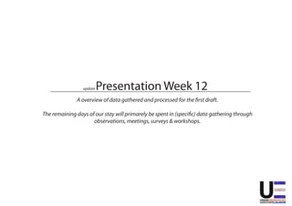 Presentation Week 12
                 update

              A overview of data gathered and processed for the first draft.

The remaining days of our stay will primarely be spent in (specific) data gathering through
                     observations, meetings, surveys & workshops.
 