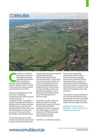 1
DURBAN CHAMBER OF COMMERCE AND INDUSTRY
PROJECT REPORT
C
ornubia is a 1300 hec-
tare expanse of green-
field opportunity stra-
tegically located within
the municipality’s
Northern Urban Development
Corridor (NUDC), which is central
to the province’s primary growth
and development corridor.
This area is identified in the City
of Durban’s Integrated
Development Plan (IDP) as part of
a major economic
investment node. The project is
snugly nested between Phoenix/
Ottawa and Umhlanga, bordered
by N2 freeway on the east and
the M41arterial on the south, and
the Ohlanga River to the north,
just a mere 7 km south of the
King Shaka International Airport.
The development of Cornubia
presents a significant opportunity
to attract new investment to this
area by releasing land to meet the
significant demand for
well-located industrial and
commercial land as a result of the
increased economic growth rate
of the metropolitan economy.
The proposed development is
ideally suited for infrastructure,
commercial (offices, retail, etc.),
light industry (logistics, manu-
facturing), and residential units
across the full spectrum of
housing needs.
The project has the scope and
ability to be either a wholly
private sector project or a Public
Private Partnership (PPP).
Currently, due to joint planning
and collaboration, it could be
viewed as a PPP between part-
ners Tongaat Hulett and
eThekwini Municipality.
Cornubia is a multi-phase project.
Construction has already
commenced, while in many
phases all necessary approv-
als have been obtained. On the
remaining phases, a process of
obtaining environmental approv-
als is well underway. Opportunity
exists for investors to partner with
either the developers and/or the
end users.
The project’s success will depend
on some key road infrastructure,
the provision of which is currently
being rolled out, making the de-
velopment area highly accessible.
CONTACT PERSON: MTURA
MATSHINI - 031 5601900, Mtura.
Matshini@tongaat.com
CORNUBIA
www.cornubia.co.za
 