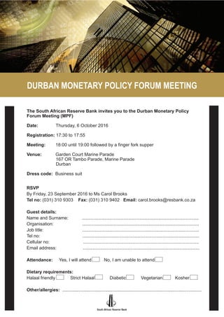 DURBAN MONETARY POLICY FORUM MEETING
RSVP
The South African Reserve Bank invites you to the Durban Monetary Policy
Forum Meeting (MPF)
Date: Thursday, 6 October 2016
Registration: 17:30 to 17:55
Meeting: 18:00 until 19:00 followed by a finger fork supper
Venue: Garden Court Marine Parade
167 OR Tambo Parade, Marine Parade
Durban
Dress code: Business suit
RSVP
By Friday, 23 September 2016 to Ms Carol Brooks
Tel no: (031) 310 9303 Fax: (031) 310 9402 Email: carol.brooks@resbank.co.za
Guest details:
Name and Surname: .............................................................................................
Organisation: .............................................................................................
Job title: .............................................................................................
Tel no: .............................................................................................
Cellular no: ............................................................................................
Email address: .............................................................................................
Attendance: Yes, I will attend No, I am unable to attend
Dietary requirements:
Halaal friendly Strict Halaal Diabetic Vegetarian Kosher
Other/allergies: ...............................................................................................................
 
