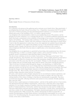 IAU Durban Conference, August 20-25, 2000
                                   11th General Conference: Universities as Gateway to the Future
                                                                                Opening Address


Opening Address
by
Kader Asmal, Minister of Education of South Africa.


Introduction.
It is a pleasure to be present at this gathering and to welcome you to South Africa. More particularly. I
am delighted that the South African Universities Vice - Chancellors Association (SAUVCA) and the
University of Natal are hosting your Eleventh Quinquennial Conference: as it coincides with the
fiftieth anniversary of the founding of IAU, it is clearly a special occasion.
I am delighted at the internationalism evident in your membership of over 150 countries, and the
delegate list for this conference: it is a reminder that the IAU is a UNESCO-affiliated organisation and
shares that body's commitment to the availability of knowledge in free societies, to justice, human
dignity and solidarity. The hosting of this conference in South Africa. at the turn of the Millennium is
also a cause for celebration. Before 1994, this conference could not have taken place in South Africa.
I want to take this opportunity to salute those of you who supported our academic boycott during the
dark days of apartheid. Your support and solidarity was key to the international isolation of the
apartheid regime. Equally, the decision of the IAU to hold its conference in this country is
acknowledgement that South Africa has taken its rightful place in the international academic
community.
I am delighted also at an opportunity to spend half an hour doing what academicians have the luxury
of doing full-time: to reflect, to consider complex realities, and to search for meaning. As an ex-
academic myself, I am pleased to report that these habits of mind die -hard.
The title of your conference invites us to think of universities as "Gateways to the Future". Fair
enough: but gateways, like all portals, face in two directions. And it is highly pertinent to look back at
the recent past, to reflect for a moment on some of the momentous changes that have affected
universities in the fifty years since the IAU was founded. Perhaps it is only through an awareness of
these changes that one can think lucidly about what lies ahead, in the future, through the gateway.
 Most of you have lived and worked through the changes 1 am identifying, so I shall be brief.
Allow me merely to remind you of a set of changes that have transformed universities and higher
education systems over the last 30 to 40 years. I talk from the vantage point of an academic who lived
through the changes which shaped higher education in Ireland during the heady days of the '60s
through to the ‘80s. More recently, my lens is that of a minister of education who has the task of
steering a higher education system into the 21st century.
Of course, each national system of higher education has its own distinctive features and history; and
the chronology and intensity of change varies from one country to another. But one of the most
striking features of this cluster of changes is that they are internationally recognisable. They have
occurred across the globe. affecting institutions and systems in every continent. Broadly speaking,
then, since the 1960s
There has been a rapid expansion of student numbers - and also in the number and size of universities.
The phenomenon has been dubbed "massification", and involves a shift from elite to mass higher
education. It is not simply a question of numbers: there have been profound changes in the social
profile of student populations. Statistically, students have become less male and less middle-class,
with more adult leamers and more part-time leamers. Historically, in South Africa, massification has
only been a reality for the white population. The higher education participation rate for white South
Africans peaked in the 1980s at around 70%, and has subsequently levelled at around 40%. In
contrast, the participation of black South Africans is increasing from unacceptably low levels to the
current 12%. Notwithstanding this, the typical student in South Africa is now likely to be a black
woman, in her early to mid-twenties.
 