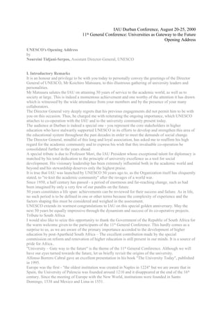 IAU Durban Conference, August 20-25, 2000
                                  11th General Conference: Universities as Gateway to the Future
                                                                               Opening Address

UNESCO's Opening Address
by
Noureini Tidjani-Serpos, Assistant Director-General, UNESCO


I. Introductory Remarks
It is an honour and privilege to be with you today to personally convey the greetings of the Director
General of UNESCO, Mr Koichiro Matsuura, to this illustrious gathering of university leaders and
personalities.
Mr Matsuura salutes the IAU on attaining 50 years of service to the academic world, as well as to
society at large. This is indeed a momentous achievement and one worthy of the attention it has drawn
which is witnessed by the wide attendance from your members and by the presence of your many
collaborators.
The Director General very deeply regrets that his previous engagements did not permit him to be with
you on this occasion. Thus, he charged me with reiterating the ongoing importance, which UNESCO
attaches to co-operation with the IAU and to the university community present today.
The audience at Durban is indeed a special one - you represent the core stakeholders in higher
education who have stalwartly supported UNESCO in its efforts to develop and strengthen this area of
the educational system throughout the past decades in order to meet the demands of social change.
The Director General, mindful of this long and loyal association, has asked me to reaffirm his high
regard for the academic community and to express his wish that this invaluable co-operation be
consolidated further in the years ahead.
A special tribute is due to Professor Mori, the IAU President whose exceptional talent for diplomacy is
matched by his total dedication to the principle of university excellence as a tool for social
development. His visionary leadership has been extremely influential both in the academic world and
beyond and his stewardship deserves only the highest praise.
It is true that IAU was launched by UNESCO 50 years ago to, as the Organization itself has eloquently
stated, to "re-knit the academic community" after the ravages of a world war.
Since 1950, a half century has passed - a period of enormous and far-reaching change, such as had
been imagined by only a very few of our pundits on the future.
50 years constitutes a life span: achievements can be reviewed for their success and failure. As in life,
no such period is to be defined in one or other terms because the complexity of experience and the
factors shaping this must be considered and weighed in the assessment.
UNESCO extends its warmest congratulations to IAU on this special golden anniversary. May the
next 50 years be equally impressive through the dynamism and success of its co-operative projects.
Tribute to South Africa
I would also like to seize this opportunity to thank the Government of the Republic of South Africa for
the warm welcome given to the participants of the 11th General Conference. This hardly comes as a
surprise to us, as we are aware of the primary importance accorded to the development of higher
education by post-Apartheid South Africa – The excellent contribution made by the special
commission on reform and renovation of higher education is still present in our minds. It is a source of
pride for Africa..
"University – Gate way to the future" is the theme of the 11th General Conference. Although we will
have our eyes turned towards the future, let us briefly revisit the origins of the university.
Alfonso Borrero Cabral gave an excellent presentation in his book "The University Today", published
in 1995.
Europe was the first - "the oldest institution was created in Naples in 1224" but we are aware that in
Spain, the University of Palencia was founded around 1210 and it disappeared at the end of the 16th
century. Since the meeting of Europe with the New World, institutions were founded in Santo
Domingo, 1538 and Mexico and Lima in 1551.
 