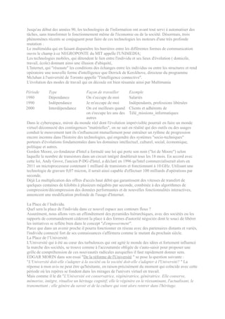 Jusqu'au début des années 90, les technologies de l'information ont avant tout servi à automatiser des
tâches, sans transformer le fonctionnement même de l'économie ou de la société. Désormais, trois
phénomènes récents se conjuguent pour faire de ces technologies les moteurs d'une très profonde
mutation :
Le multimédia qui en faisant disparaître les barrières entre les différentes formes de communication
ouvre le champ à ce NEGROPONTE du MIT appelle l'UNIMEDIA;
Les technologies mobiles, qui détendent le lien entre l'individu et ses lieux d'évolution ( domicile,
travail, école) donnant ainsi une illusion d'ubiquité,
L'Internet, qui "réseaute" les conditions des échanges entre les individus ou entre les structures et rend
opératoire une nouvelle forme d'intelligence que Derrick de Kerckhove, directeur du programme
Mcluhan à l'université de Toronto appelle "l'intelligence connective".
L'évolution des modes de travail qui en découle est bien résumée ainsi par Multimania

Période      Type                    Façon de travailler       Exemple
1980         Dépendance              On s'occupe de moi        Salariés
1990         Indépendance            Je m'occupe de moi        Indépendants, professions libérales
2000         Interdépendance         On est meilleurs quand Clients et adhérents de
                                     on s'occupe les uns des Télé_missions_informatiques
                                     autres
Dans le cyberespace, miroir du monde réel dont l'évolution imprévisible pourrait en faire un monde
virtuel déconnecté des contingences "matérielles", on ne sait en réalité qui des outils ou des usages
conduit le mouvement tant ils s'influencent mutuellement pour entraîner un rythme de progression
encore inconnu dans l'histoire des technologies, qui engendre des systèmes "socio-techniques"
porteurs d'évolutions fondamentales dans les domaines intellectuel, culturel, social, économique,
politique et autres.
Gordon Moore, co-fondateur d'Intel a formulé une loi qui porte son nom ("loi de Moore") selon
laquelle le nombre de transistors dans un circuit intégré doublerait tous les 18 mois. En accord avec
cette loi, Andy Grove, l'ancien P-DG d'Intel, a déclaré en 1996 qu'Intel commercialiserait alors en
2011 un microprocesseur contenant 1 milliard de transistors et fonctionnant à 10 GHz. Utilisant une
technologie de gravure 0,07 micron, il serait ainsi capable d'effectuer 100 milliards d'opérations par
seconde.
Déjà La multiplication des offres d'accès haut débit qui garantissent des vitesses de transfert de
quelques centaines de kilobits à plusieurs mégabits par seconde, combinée à des algorithmes de
compression/décompression des données performantes et de nouvelles fonctionnalités interactives,
annoncent une modification profonde de l'usage d'Internet.

La Place de l’Individu.
Quel sera la place de l'individu dans ce nouvel espace aux contours flous ?
Assurément, nous allons vers un effondrement des pyramides hiérarchiques, avec des sociétés ou les
rapports de commandement céderont la place à des formes d'autorité négociée dont le souci de libérer
les initiatives se reflète bien dans le concept "d'empowerment".
Parce que dans un avenir proche il pourra fonctionner en réseau avec des partenaires distants et variés,
l'individu connecté fort de ses connaissances s'affirmera comme le mutant du prochain siècle.
La Place de l’Université.
L'Université qui à été au cœur des turbulences qui ont agité le monde des idées et fortement influencé
la marche des sociétés, se trouve comme à l'accoutumée obligée de s'auto-saisir pour proposer une
grille de compréhension de ces nouveautés radicales auxquelles il faut rapidement donner sens.
EDGAR MORIN dans son essai "De la réforme de l'Université " se pose la question suivante :
"L'Université doit-elle s'adapter à la société ou la société doit-elle s'adapter à l'Université? " La
réponse à mon avis ne peut être qu'hésitante, en raison précisément du moment qui coïncide avec cette
période où les repères se fondent dans les mirages de l'univers virtuel en travail.
Mais comme il le dit "L'Université est conservatrice, régénératrice, génératrice. Elle conserve,
mémorise, intègre, ritualise un héritage cognitif; elle le régénère en le réexaminant, l'actualisant, le
transmettant ; elle génère du savoir et de la culture qui vont alors rentrer dans l'héritage.
 