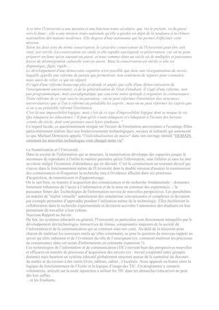 A ce titre l'Université a une mission et une fonction trans-séculaire, qui, via le présent, va du passé
vers le futur ; elle a une mission trans-nationale qu'elle a gardée en dépit de la tendance à la clôture
nationaliste des nations modernes. Elle dispose d'une autonomie qui lui permet d'effectuer cette
mission.
Selon les deux sens du terme conservation, le caractère conservateur de l'Université peut être soit
vital, soit stérile. La conservation est vitale si elle signifie sauvegarde et préservation, car on ne peut
préparer un futur qu'en sauvant un passé, et nous sommes dans un siècle où de multiples et puissantes
forces de désintégration culturelle sont en œuvre. Mais la conservation est stérile si elle est
dogmatique, figée, rigide….
Le développement d'une démocratie cognitive n'est possible que dans une réorganisation du savoir,
laquelle appelle une réforme de pensée qui permettrait, non seulement de séparer pour connaître,
mais aussi de relier ce qui est séparé.
Il s'agit d'une réforme beaucoup plus profonde et ample que celle d'une démocratisation de
l'enseignement universitaire, et de la généralisation de l'état d'étudiant. Il s'agit d'une réforme, non
pas programmatique, mais paradigmatique qui concerne notre aptitude à organiser la connaissance .
Toute réforme de ce type suscite un paradoxe : on ne peut réformer l'institution (les structures
universitaires) que si l'on a réformé au préalable les esprits ; mais on ne peut réformer les esprits que
si on a au préalable réformé l'institution.
C'est là une impossibilité logique, mais c'est de ce type d'impossibilité logique dont se moque la vie.
Qui éduquera les éducateurs ? Il faut qu'ils s'auto-éduquent et s'éduquent à l'écoute des besoins
criants du siècle, dont sont porteurs aussi leurs étudiants. "
Ce regard lucide, ce questionnement résigné sur l'avenir de l'institution universitaire a l'avantage d'être
particulièrement réaliste face aux bouleversements technologiques, sociaux et culturels qui annoncent
ce que Michael Dertouzos appelle "l'individualisation de masse" dans son ouvrage intitulé "DEMAIN
comment les nouvelles technologies vont changer notre vie".

La Numérisation et l’Université.
Dans la société de l'information qui se structure, la numérisation développe des capacités jusque là
inconnues de reproduire à l'infini la matière première qu'est l'information, sans l'altérer et sans lui ôter
sa valeur malgré l'économie d'abondance qui en découle. C'est là certainement un tournant décisif qui
s'ouvre dans le fonctionnement même de l'Université dont la double mission d'assurer la transmission
des connaissances et d'organiser la recherche sera à l'évidence affectée dans ses processus
d'acquisition, de transmission et d'apprentissage.
On le sait bien, en matière d’acquisition des connaissances et de recherche fondamentale – domaines
fortement tributaires de l’accès à l’information et de la mise en commun des expériences –, la
puissance future des Technologies de l'information ouvrira de nouvelles perspectives. Les possibilités
en matière de "réalité virtuelle" autoriseront des simulations convaincantes et complexes et devraient
par exemple permettre d’apprendre pendant l’utilisation même de la technologie. Elles faciliteront la
collaboration dans la recherche expérimentale et devraient accroître l’autonomie des étudiants en leur
permettant de travailler à leur rythme.
Nouveau Rapport au Savoir.
De fait, les systèmes éducatifs en général, l'Université en particulier sont directement interpellés par le
développement des technologies interactives de réseau, composantes majeures de la société de
l’information et de la communication qui se construit sous nos yeux. Au-delà de la nécessité pour
chacun de maîtriser les nouveaux outils qu’elles constituent, se pose la question du nouveau rapport au
savoir qu’elles induisent et de l’évolution du rôle de l’enseignant (ex: comment maîtriser les processus
de connaissance dans cet océan d'informations en constante expansion ?).
Ces technologies de l’information et de communication (TIC) ouvrent bien des perspectives nouvelles
et efficaces en matière de processus d’acquisition des savoirs (ex : travail coopératif entre groupes
distants) mais heurtent un système éducatif globalement structuré autour de la centralisé du discours
du maître et du recours à des outils (livre, tableau, cahier...) localisés. Ainsi apparaît un hiatus entre la
logique de fonctionnement de l’Ecole et la logique d’usage des TIC. Un programme y compris
volontariste, articulé sur la seule injonction à utiliser les TIC dans les démarches éducatives ne peut
dès lors suffire.
…et les Etudiants.
 
