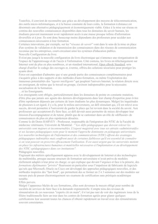 Toutefois, il convient de reconnaître que grâce au développement des moyens de télécommunication,
des outils micro-informatiques, et à la baisse constante de leurs coûts, la formation à distance est
désormais une alternative pédagogiquement et économiquement viable. Grâce à la mise sur réseau en
continu des nouvelles connaissances disponibles dans tous les domaines du savoir humain, les
étudiants peuvent maintenant avoir rapidement accès à une masse presque infinie d'information
diversifiée et à jour. Ils sont donc beaucoup moins dépendants des professeurs pour accéder aux
connaissances nécessaires à leur formation
Certaines innovations, par exemple, sur les "réseaux de savoir" vont dans le sens de la mise en place
d'un système de validation et de transmission des connaissances dans des réseaux de communication
reconnus par les entreprises, court-circuitant ainsi les systèmes d'éducation publics.
Nouvelle Configuration du livre.
Il n'est pas jusqu'à la nouvelle configuration du livre électronique qui n'annonce une réorganisation de
l'espace de l'apprentissage et de l'accès à l'information. Côté contenu, les livres en téléchargement sur
Internet sont de plus en plus nombreux, et un standard international, Open eBook Standard, sera
chargé d'unifier le codage des ouvrages et, à terme, offrira des solutions sécurisées pour protéger les
ayants droit.
Force est cependant d'admettre que si une grande partie des connaissances complémentaires peut
s'acquérir grâce à des supports et des méthodes d'auto-formation, ou même l'exploitation des
immenses potentialités des "agents intelligents" qui peuplent l'univers Internet, la relation directe avec
un enseignant, de même que le travail en groupe, s'avèrent indispensables pour la nécessaire
socialisation de la formation.
…et les Enseignants.
Les enseignants sont obligés, particulièrement dans les domaines de pointe en constante mutation,
d'être plus que jamais aux aguets des derniers développements dans leur champ d'expertise pour éviter
d'être rapidement dépassés par certains de leurs étudiants les plus dynamiques. Malgré les inquiétudes
de plusieurs à cet égard, il y a là, pour le milieu universitaire, un défi stimulant qui, s'il est relevé avec
succès, devrait permettre à l'université de garder la place qui lui revient dans la société du savoir. Aux
professeurs qui accepteront d'y faire face, ce défi devrait aussi permettre de mieux développer leur
mission d'accompagnateur et de tuteur, plutôt que de se cantonner dans un rôle de «diffuseur» de
connaissances de plus en plus rapidement désuètes.
Comme le dit Denis HARVEY - Professeur, responsable de l'intégration des NTIC de la Faculté de
médecine vétérinaire, Université de Montréal : " Les défis pédagogiques que doivent relever les
universités sont majeurs et incontournables. L'exposé magistral avec tous ses attraits «administratifs»
et ses lacunes pédagogiques reste pour le moment l'approche dominante en pédagogie universitaire.
Les nouvelles technologies de l'information et des communications (NTIC) offrent des avantages
pédagogiques indéniables mais souffrent aussi de certaines faiblesses qu'il est essentiel de connaître
si on veut pouvoir en prescrire efficacement l'utilisation. Il est aussi urgent que les universités mettent
en place les infrastructures humaines et matérielles nécessaires à l'implantation et au développement
des NTIC «pédagogiques» dans ces institutions".
Pédagogies nouvelles.
S'agissant des métiers spécifiquement apparus avec le développement de Internet et des technologies
du multimédia, presque aucune structure de formation universitaire n’avait prévu de modules
réellement adaptés à leur prise en charge; ce qui explique que devant l’urgence et face à la pénurie, des
formations diplômantes "privées" fleurissent en particulier sous l’impulsion de fabricants de logiciels
qui tels que Microsoft, Oracle ou Cisco ont développé des approches pédagogiques nouvelles, et des
méthodes inspirées des "fast food", qui permettent des se former en 2 à 3 semaines sur des modules sur
mesure puis de passer électroniquement ses examens de certification sans préréquis académique
notable.
Effets pervers.
Malgré l’apparence bâclée de ces formations, elles sont devenues le moyen obligé pour nombre de
sociétés de services de faire face à la demande exponentielle. Compte tenu des niveaux de
rémunération de ces nouveaux "experts clé en main", il n’est pas rare de voir des ingénieurs issus de la
filière traditionnelle faire un tour dans les centres de formation agréés pour glaner quelques
certifications leur assurant toutes les chances d’obtenir rapidement un travail avec des rémunérations
souvent consistantes.
 