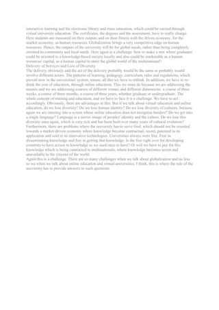 interactive learning and the electronic library and mass education, which could be carried through
virtual university education. The certificates, the degrees and the assessment, have to really change.
Here students are measured on their outputs and on their fitness with the driven economy, for the
market economy, as human resources. Globalization brings a very competitive edge on human
resources. Hence, the outputs of the university will be for global needs, rather than being completely
oriented to community and local needs. Here again is a challenge: how to make a mix where graduates
could be oriented to a knowledge-based society locally and also could be marketable as a human
resources' capital, as a human capital to enter the global world of the multinational?
Delivery of Services and Loss of Diversity
The delivery obviously and the act of the delivery probably would be the same or probably would
involve different actors. The patterns of learning, pedagogy, curriculum, rules and regulations, which
prevail now in the universities' system, tenure, all this we have to rethink. In addition, we have to re-
think the cost of education, through online education. This we must do because we are addressing the
masses and we are addressing courses of different venues and different dimensions: a course of three
weeks, a course of three months, a course of three years, whether graduate or undergraduate. The
whole concept of training and education, and we have to face it is a challenge. We have to act
accordingly. Obviously, there are advantages in this. But if we talk about virtual education and online
education, do we lose diversity? Do we lose human identity? Do we lose diversity of cultures, because
again we are entering into a screen where online education does not recognize borders? Do we get into
a single language? Language is a mirror image of peoples' identity and the culture. Do we lose this
diversity once again, which is very rich and has been built over many years of cultural evolution?
Furthermore, there are problems where the university has to serve God, which should not be oriented
towards a market-driven economy where knowledge become contractual, secret, patented in its
application and sold in its innovative technologies. Universities always were free. Free in
disseminating knowledge and free in getting that knowledge. Is the free right over for developing
countries to have access to knowledge as we used once to have? Or will we have to pay for this
knowledge which is being contracted to multinationals, where knowledge becomes secret and
unavailable to the citizens of the world.
Again this is a challenge. There are so many challenges when we talk about globalization and no less
so we when we talk about online education and virtual universities. I think, this is where the role of the
university has to provide answers to such questions.
 