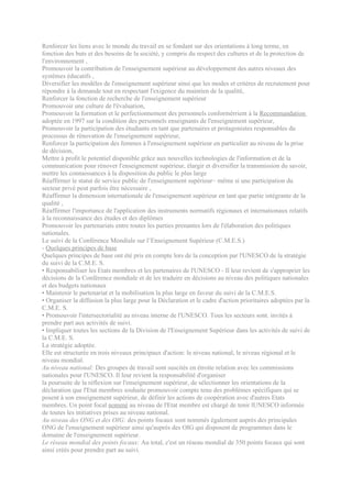 Renforcer les liens avec le monde du travail en se fondant sur des orientations à long terme, en
fonction des buts et des besoins de la société, y compris du respect des cultures et de la protection de
l'environnement ,
Promouvoir la contribution de l'enseignement supérieur au développement des autres niveaux des
systèmes éducatifs ,
Diversifier les modèles de l'enseignement supérieur ainsi que les modes et critères de recrutement pour
répondre à la demande tout en respectant l'exigence du maintien de la qualité,
Renforcer la fonction de recherche de l'enseignement supérieur
Promouvoir une culture de l'évaluation,
Promouvoir la formation et le perfectionnement des personnels conformérrient à la Recommandation
adoptée en 1997 sur la condition des personnels enseignants de l'enseignement supérieur,
Promouvoir la participation des étudiants en tant que partenaires et protagonistes responsables du
processus de rénovation de l'enseignement supérieur,
Renforcer la participation des femmes à l'enseignement supérieur en particulier au niveau de la prise
de décision,
Mettre à profit le potentiel disponible grâce aux nouvelles technologies de l'information et de la
communication pour rénover l'enseignement supérieur, élargir et diversifier la transmission du savoir,
mettre les connaissances à la disposition du public le plus large
Réaffirmer le statut de service public de l'enseignement supérieur~ même si une participation du
secteur privé peut parfois être nécessaire ,
Réaffirmer la dimension internationale de l'enseignement supérieur en tant que partie intégrante de la
qualité ,
Réaffirmer l'importance de l'application des instruments normatifs régionaux et internationaux relatifs
à la reconnaissance des études et des diplômes
Promouvoir les partenariats entre toutes les parties prenantes lors de l'élaboration des politiques
nationales.
Le suivi de la Conférence Mondiale sur l’Enseignement Supérieur (C.M.E.S.)
- Quelques principes de base
Quelques principes de base ont été pris en compte lors de la conception par l'UNESCO de la stratégie
du suivi de la C.M.E. S.
• Responsabiliser les Etats membres et les partenaires de l'UNESCO - Il leur revient de s'approprier les
décisions de la Conférence mondiale et de les traduire en décisions au niveau des politiques nationales
et des budgets nationaux
• Maintenir le partenariat et la mobilisation la plus large en faveur du suivi de la C.M.E.S.
• Organiser la diffusion la plus large pour la Déclaration et le cadre d'action prioritaires adoptées par la
C.M.E. S.
• Promouvoir l'intersectorialité au niveau interne de l'UNESCO. Tous les secteurs sont. invités à
prendre part aux activités de suivi.
• Impliquer toutes les sections de la Division de l'Enseignement Supérieur dans les activités de suivi de
la C.M.E. S.
La stratégie adoptée.
Elle est structurée en trois niveaux principaux d'action: le niveau national, le niveau régional et le
niveau mondial.
Au niveau national: Des groupes de travail sont suscités en étroite relation avec les commissions
nationales pour l'UNESCO. Il leur revient la responsabilité d'organiser
la poursuite de la réflexion sur l'enseignement supérieur, de sélectionner les orientations de la
déclaration que l'Etat membres souhaite promouvoir compte tenu des problèmes spécifiques qui se
posent à son enseignement supérieur, de définir les actions de coopération avec d'autres Etats
membres. Un point focal nommé au niveau de l'Etat membre est chargé de tenir lUNESCO informée
de toutes les initiatives prises au niveau national.
Au niveau des ONG et des OIG: des points focaux sont nommés également auprès des principales
ONG de l'enseignement supérieur ainsi qu'auprès des OIG qui disposent de programmes dans le
domaine de l'enseignement supérieur.
Le réseau mondial des points focaux: Au total, c'est un réseau mondial de 350 points focaux qui sont
ainsi créés pour prendre part au suivi.
 