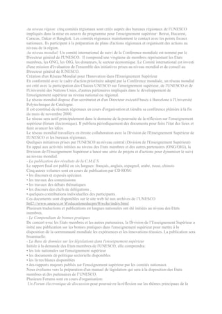 Au niveau région: cinq comités régionaux sont créés auprès des bureaux régionaux de l'UNESCO
impliqués dans la mise en oeuvre du programme pour l'enseignement supérieur: Beirut, Bucarest,
Caracas, Dakar et Bangkok. Les comités régionaux maintiennent le contact avec les points focaux
nationaux. Ils participent à la préparation de plans d'actions régionaux et organisent des actions au
niveau de la région.
Au niveau mondial: Un comité international de suivi de la Conférence mondiale est nommé par le
Directeur général de l'UNESCO. Il comprend une vingtaine de membres représentant les Etats
membres, les ONG, les OIG, les donateurs, le secteur économique. Le Comité international est investi
d'une mission d'évaluation de l'ensemble des initiatives prises au niveau mondial et de conseil au
Directeur général de lUNESCO.
Création d'un Réseau Mondial pour l'Innovation dans l'Enseignement Supérieur
En conformité avec le cadre d'action prioritaire adopté par la Conférence mondiale, un réseau mondial
est créé avec la participation des Chaires UNESCO sur l'enseignement supérieur, de l'UNESCO et de
l'Université des Nations Unies, d'autres partenaires impliqués dans le développement de
l'enseignement supérieur au niveau national ou régional.
Le réseau mondial dispose d'un secrétariat et d'un Directeur exécutif basés à Barcelone à l'Université
Polytechnique de Catalogne.
Il est constitué de réseaux régionaux en cours d'organisation et tiendra sa conférence plénière à la fin
du mois de novembre 2000.
Le réseau sera actif principalement dans le domaine de la poursuite de la réflexion sur l'enseignement
supérieur (forum électronique). Il publiera périodiquement des documents pour faire l'état des lieux et
faire avancer les idées.
Le réseau mondial travaillera en étroite collaboration avec la Division de l'Enseignement Supérieur de
l'UNESCO et les bureaux régionaux.
Quelques initiatives prises par l'UNESCO au niveau central (Division de l'Enseignement Supérieur)
En appui aux activités initiées au niveau des Etats membres et des autres partenaires (ONG/OIG), la
Division de l'Enseignement Supérieur a lancé une série de projets et d'actions pour dynamiser le suivi
au niveau mondial.
- La publication des résultats de la C.M.E S.
Le rapport final est publié en six langues: français, anglais, espagnol, arabe, russe, chinois
Cinq autres volumes sont en cours de publication par CD ROM:
• les discours et exposés spéciaux
• les travaux des commissions
• les travaux des débats thématiques
• les discours des chefs de délégations ,
• quelques contributions individuelles des participants.
Ces documents sont disponibles sur le site web lié aux archives de l’UNESCO
httl2://www.unesco,or WeducationeducproWwche/index/html
Plusieurs traductions et publications en langues nationales ont été initiées au niveau des Etats
membres.
- Le Compendium de bonnes pratiques
De concert avec les Etats membres et les autres partenaires, la Division de l’Enseignement Supérieur a
initié une publication sur les bonnes pratiques dans l'enseignement supérieur pour mettre à la
disposition de la communauté mondiale les expériences et les innovations réussies. La publication sera
bisannuelle.
- La Base de données sur les législations dans l'enseignement supérieur
Initiée à la demande des Etats membres de l'UNESCO, elle comprendra:
• les lois nationales sur l'enseignement supérieur
• les documents de politique sectorielle disponibles
• les livres blancs disponibles
• des rapports majeurs publiés sur l'enseignement supérieur par les comités nationaux
Nous évoluons vers la préparation d'un manuel de législation qui sera à la disposition des Etats
membres et des partenaires de l’UNESCO.
Plusieurs Forums sont en cours d'organisation:
 Un Forum électronique de discussion pour poursuivre la réflexion sur les thèmes principaux de la
 