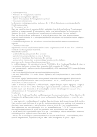 Conférence mondiale.
• Pertinence de l'enseignement, supérieur
• Qualité de l'enseignement supérieur
• Gestion et financement de l'enseignement supérieur
• Coopération internationale
La discussion portera également sur les thèmes des 12 débats thématiques organisés pendant la
Conférence mondiale.
Le Forum de recherche
Dans une première étape, il permettra de faire un état des lieux de la recherche sur l'enseignement
supérieur au niveau mondial. L'inventaire sera réalisé avec la contribution d'un Etat membre (la
Suède) et des ONG. La contribution d'autres Etats et organisations est vivement souhaitée.
Dans une deuxième étape, un Forum sur la recherche sera mis en place pour la promotion des
capacités dans le domaine de la gestion de la recherche universitaire, en mettant l'accent sur les pays
en développement.
- On identifiera également des mécanismes susceptibles de contribuer au renforcement de ces
capacités.
Le Forum des étudiants:
Il permettra d'associer les étudiants à la réflexion sur les grandes activités du suivi de la Conférence
Mondiale sur l'Enseignement Supérieur,
On mettra l'accent sur:
• les débats liés aux changements dans la société
• la promotion des capacités dans la prise de décision
• le conseil et l'orientation dans le domaine des carrières
• les innovations réussies dans le domaine de partenariat avec les étudiants.
Lesprojets sur les femmes et l'enseignement supérieur
Le problème du genre fait partie des priorités de l'UNESCO et de la Conférence Mondiale. Il est prévu
- un guide sur les bonnes pratiques dans le domaine de la promotion de l'égalité
- une base de données sur l'expertise des femmes diplômées. Elle comportera 2000 femmes diplômées
de par le monde
- une charte pour l'égalité des sexes dans l'enseignement supérieur,
- une table ronde - Pékin + 5 - sur les femmes diplômées et le changement dans le contexte de la
globalisation.
Par ailleurs, le projet spécial Femmes, Enseignement Supérieur et Développement poursuivra ses
activités basées essentiellement sur la création de chaires UNESCO dans le domaine du genre.
Publication d'un kit de discussion
Un kit de discussion est en cours de publication en 3 langues (français, anglais, espagnol). E s'agit de
résumés des travaux des 12 débats thématiques organisés pendant la Conférence mondiale, afin de
faciliter l'accès à ces documents et de les rendre plus aisément utilisables par les décideurs et les
acteurs du monde de l'enseignement supérieur.
Conclusion
Le suivi de la Conférence Mondiale sur l'Enseignement Supérieur suit son cours. Notre objectif est de
l'organiser afin qu'il puisse permettre de penser globalement et d'agir localement en posant des actes
concrets.
Le suivi n'atteindra cet objectif que s'il bénéficie d'une implication réelle non seulement de la part des
Etats membres, mais également de la part des institutions d'enseignement supérieur et du partenariat le
plus large. Ainsi, des initiatives nouvelles seront prises au niveau des Etats et des institutions.
Nous obtiendrons une participation plus large aux actions lancées par l’UNESCO et nous recevrons
des suggestions pertinentes de la part des partenaires pour la poursuite de notre action.
C'est en bénéficiant du partenariat le plus large que l'UNESCO a pu faire de la Conférence Mondiale
sur l'Enseignement Supérieur un succès reconnu de tous.
Tout sera mis en oeuvre pour continuer de bénéficier de cette mobilisation. Le succès obtenu par la
réunion des partenaires, organisée le 14 juin 2000 à Paris, nous permet de garder l'espoir.
 