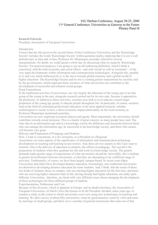 IAU Durban Conference, August 20-25, 2000
                                   11th General Conference: Universities as Gateway to the Future
                                                                                 Plenary Panel II


Kenneth Edwards
President, Association of European Universities

Introduction
I notice that the title given to the second theme of this Conference Universities and the 'Knowledge
Society' includes the words 'Knowledge Society' within quotation marks, implying that it is not a well
defined topic or idea and, in fact, Professor Dr. Dhanarajan yesterday referred to several
interpretations. No doubt, we could spend a whole day by discussing what we mean by 'Knowledge
Society'. For practical purposes, I am going to use an all-embracing definition, which I think is
concerned, with the total economic and social effects - and with 'social' as well as 'economic' - of the
very rapid developments within information and communication technologies. Alongside this, parallel
to it, and very much influenced by it, is the move towards global economy and a global world of
higher education. The Knowledge Society and its rise is creating greater expectations by societies and
by the governments, which represent those societies, of what universities can contribute to the
development of successful and coherent social groups.
Great Expectations
In the traditional activities of universities, are very largely the education of the young and of an elite
group of the young in the part, alongside research carried out for its own sake, because it appealed to
the professors. In addition to those activities, societies now look to us to educate a much larger
proportion of the young age group, to educate people throughout life. In particular, of course, societies
look to the field of continuing professional education; to do more applied research, whether
technological or social; to have a direct economic impact particularly on the local economy as
Professor Dhanarajan mentioned yesterday.
Universities are now important economic players and agents. Most importantly, the universities should
contribute towards social inclusion. This is a matter of great concern, as many people have said. The
risks that in an information age and in a knowledge society the difference and insecurity between those
who can manage the information age, be successful in the knowledge society, and those who cannot,
will become very great.
Delivery and Preparation of Pedagogy and Students
Now, I want to concentrate, in a few moments, as a President of a Regional
Association, on some aspects of the significance of information and communication technology
development on teaching and learning in universities. And, there are two aspects to this I just want to
mention. One is the delivery of education to students, the effects on pedagogy. The second is the
preparation of students when they graduate for life and work in a knowledge society. The greater
demands make greater range of expectations of what universities should do. Inexorably, this is leading
to greater diversification between universities, so that they are attempting to do a different range of
activities. Traditionally, of course, we have been largely campus-based. In recent years Open
Universities and others have developed distance education. Increasingly, now traditional universities
are themselves developing distance education for some students. And, I think, that the needs of those
two kinds of students, those on campus, who are entering higher education for the first time, and those
who are receiving higher education later in life, having already had higher education, are really quite
different. Universities, therefore, are faced with very different issues about managing the development
of these technologies for these different groups of students.
Experimentation, Enthusiasm and Cost
Because of this diversity, which is apparent in Europe, and no doubt elsewhere, the Association of
European Universities, of which I have the honour to be the President, decided, some years ago, to
conduct a study on the extent to which universities were now using new technologies in teaching and
learning. We did a survey of about fifty universities, some by questionnaires, some by visits and some
by meetings of small groups, and there were a number of general conclusions that came out of that
 