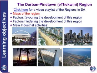Learning objectives

The Durban-Pinetown (eThekwini) Region
Click here for a video playlist of the Regions in SA
Maps of the region
Factors favouring the development of this region
Factors hindering the development of this region
Main Industrial activities

 