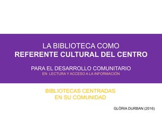 LA BIBLIOTECA COMO
REFERENTE CULTURAL DEL CENTRO
PARA EL DESARROLLO COMUNITARIO
EN LECTURA Y ACCESO A LA INFORMACIÓN
BIBLIOTECAS CENTRADAS
EN SU COMUNIDAD
GLÒRIA DURBAN (2016)
 