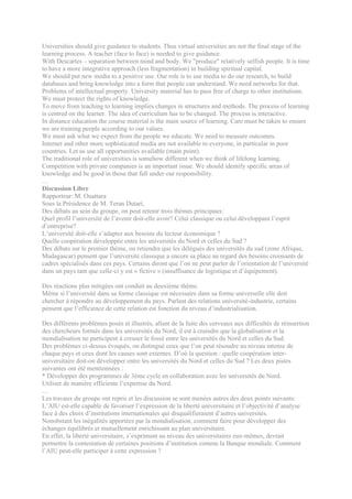 Universities should give guidance to students. Thus virtual universities are not the final stage of the
learning process. A teacher (face to face) is needed to give guidance.
With Descartes – separation between mind and body. We "produce" relatively selfish people. It is time
to have a more integrative approach (less fragmentation) in building spiritual capital.
We should put new media to a positive use. Our role is to use media to do our research, to build
databases and bring knowledge into a form that people can understand. We need networks for that.
Problems of intellectual property. University material has to pass free of charge to other institutions.
We must protect the rights of knowledge.
To move from teaching to learning implies changes in structures and methods. The process of learning
is centred on the learner. The idea of curriculum has to be changed. The process is interactive.
In distance education the course material is the main source of learning. Care must be taken to ensure
we are training people according to our values.
We must ask what we expect from the people we educate. We need to measure outcomes.
Internet and other more sophisticated media are not available to everyone, in particular in poor
countries. Let us use all opportunities available (main point).
The traditional role of universities is somehow different when we think of lifelong learning.
Competition with private companies is an important issue. We should identify specific areas of
knowledge and be good in those that fall under our responsibility.
…
Discussion Libre
Rapporteur: M. Ouattara
Sous la Présidence de M. Teran Dutari,
Des débats au sein du groupe, on peut retenir trois thèmes principaux:
Quel profil l’université de l’avenir doit-elle avoir? Celui classique ou celui développant l’esprit
d’entreprise?
L’université doit-elle s’adapter aux besoins du lecteur économique ?
Quelle coopération développée entre les universités du Nord et celles du Sud ?
Des débats sur le premier thème, ou retiendra que les délégués des universités du sud (zone Afrique,
Madagascar) pensent que l’université classique a encore sa place au regard des besoins croissants de
cadres spécialisés dans ces pays. Certains diront que l’on ne peut parler de l’orientation de l’université
dans un pays tant que celle-ci y est « fictive » (insuffisance de logistique et d’équipement).

Des réactions plus mitigées ont conduit au deuxième thème.
Même si l’université dans sa forme classique est nécessaire dans sa forme universelle elle doit
chercher à répondre au développement du pays. Parlant des relations université-industrie, certains
pensent que l’efficience de cette relation est fonction du niveau d’industrialisation.

Des différents problèmes posés et illustrés, allant de la fuite des cerveaux aux difficultés de réinsertion
des chercheurs formés dans les universités du Nord, il est à craindre que la globalisation et la
mondialisation ne participent à creuser le fossé entre les universités du Nord et celles du Sud.
Des problèmes ci-dessus évoqués, on distingué ceux que l’on peut résoudre au niveau intense de
chaque pays et ceux dont les causes sont externes. D’où la question : quelle coopération inter-
universitaire doit-on développer entre les universités du Nord et celles du Sud ? Les deux pistes
suivantes ont été mentionnées :
* Développer des programmes de 3ème cycle en collaboration avec les universités du Nord.
Utiliser de manière efficiente l’expertise du Nord.
…
Les travaux du groupe ont repris et les discussion se sont menées autres des deux points suivants:
L’AIU est-elle capable de favoriser l’expression de la liberté universitaire et l’objectivité d’analyse
face à des choix d’institutions internationales qui disqualifieraient d’autres universités.
Nonobstant les inégalités apportées par la mondialisation, comment faire pour développer des
échanges équilibrés et mutuellement enrichissant au plan universitaire.
En effet, la liberté universitaire, s’exprimant au niveau des universitaires eux-mêmes, devrait
permettre la contestation de certaines positions d’institution comme la Banque mondiale. Comment
l’AIU peut-elle participer à cette expression ?
 