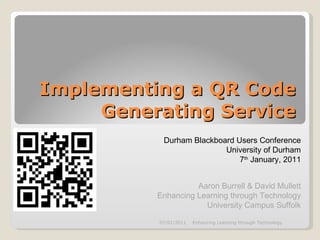 Implementing a QR Code Generating Service Durham Blackboard Users Conference University of Durham 7 th  January, 2011 Aaron Burrell & David Mullett Enhancing Learning through Technology University Campus Suffolk 07/01/2011 Enhancing Learning through Technology 