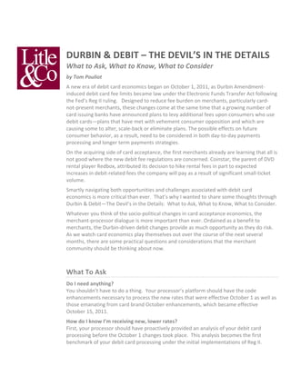 DURBIN	
  &	
  DEBIT	
  –	
  THE	
  DEVIL’S	
  IN	
  THE	
  DETAILS	
  
What	
  to	
  Ask,	
  What	
  to	
  Know,	
  What	
  to	
  Consider	
  
by	
  Tom	
  Pouliot	
  
A	
  new	
  era	
  of	
  debit	
  card	
  economics	
  began	
  on	
  October	
  1,	
  2011,	
  as	
  Durbin	
  Amendment-­‐
induced	
  debit	
  card	
  fee	
  limits	
  became	
  law	
  under	
  the	
  Electronic	
  Funds	
  Transfer	
  Act	
  following	
  
the	
  Fed’s	
  Reg	
  II	
  ruling.	
  	
  	
  Designed	
  to	
  reduce	
  fee	
  burden	
  on	
  merchants,	
  particularly	
  card-­‐
not-­‐present	
  merchants,	
  these	
  changes	
  come	
  at	
  the	
  same	
  time	
  that	
  a	
  growing	
  number	
  of	
  
card	
  issuing	
  banks	
  have	
  announced	
  plans	
  to	
  levy	
  additional	
  fees	
  upon	
  consumers	
  who	
  use	
  
debit	
  cards—plans	
  that	
  have	
  met	
  with	
  vehement	
  consumer	
  opposition	
  and	
  which	
  are	
  
causing	
  some	
  to	
  alter,	
  scale-­‐back	
  or	
  eliminate	
  plans.	
  The	
  possible	
  effects	
  on	
  future	
  
consumer	
  behavior,	
  as	
  a	
  result,	
  need	
  to	
  be	
  considered	
  in	
  both	
  day-­‐to-­‐day	
  payments	
  
processing	
  and	
  longer	
  term	
  payments	
  strategies.	
  
On	
  the	
  acquiring	
  side	
  of	
  card	
  acceptance,	
  the	
  first	
  merchants	
  already	
  are	
  learning	
  that	
  all	
  is	
  
not	
  good	
  where	
  the	
  new	
  debit	
  fee	
  regulations	
  are	
  concerned.	
  Coinstar,	
  the	
  parent	
  of	
  DVD	
  
rental	
  player	
  Redbox,	
  attributed	
  its	
  decision	
  to	
  hike	
  rental	
  fees	
  in	
  part	
  to	
  expected	
  
increases	
  in	
  debit-­‐related	
  fees	
  the	
  company	
  will	
  pay	
  as	
  a	
  result	
  of	
  significant	
  small-­‐ticket	
  
volume.	
  
Smartly	
  navigating	
  both	
  opportunities	
  and	
  challenges	
  associated	
  with	
  debit	
  card	
  
economics	
  is	
  more	
  critical	
  than	
  ever.	
  	
  That’s	
  why	
  I	
  wanted	
  to	
  share	
  some	
  thoughts	
  through	
  
Durbin	
  &	
  Debit—The	
  Devil’s	
  in	
  the	
  Details:	
  	
  What	
  to	
  Ask,	
  What	
  to	
  Know,	
  What	
  to	
  Consider.	
  
Whatever	
  you	
  think	
  of	
  the	
  socio-­‐political	
  changes	
  in	
  card	
  acceptance	
  economics,	
  the	
  
merchant-­‐processor	
  dialogue	
  is	
  more	
  important	
  than	
  ever.	
  Ordained	
  as	
  a	
  benefit	
  to	
  
merchants,	
  the	
  Durbin-­‐driven	
  debit	
  changes	
  provide	
  as	
  much	
  opportunity	
  as	
  they	
  do	
  risk.	
  	
  
As	
  we	
  watch	
  card	
  economics	
  play	
  themselves	
  out	
  over	
  the	
  course	
  of	
  the	
  next	
  several	
  
months,	
  there	
  are	
  some	
  practical	
  questions	
  and	
  considerations	
  that	
  the	
  merchant	
  
community	
  should	
  be	
  thinking	
  about	
  now.	
  
	
  	
  

What	
  To	
  Ask	
  
Do	
  I	
  need	
  anything?	
  
You	
  shouldn’t	
  have	
  to	
  do	
  a	
  thing.	
  	
  Your	
  processor’s	
  platform	
  should	
  have	
  the	
  code	
  
enhancements	
  necessary	
  to	
  process	
  the	
  new	
  rates	
  that	
  were	
  effective	
  October	
  1	
  as	
  well	
  as	
  
those	
  emanating	
  from	
  card	
  brand	
  October	
  enhancements,	
  which	
  became	
  effective	
  
October	
  15,	
  2011.	
  
How	
  do	
  I	
  know	
  I’m	
  receiving	
  new,	
  lower	
  rates?	
  
First,	
  your	
  processor	
  should	
  have	
  proactively	
  provided	
  an	
  analysis	
  of	
  your	
  debit	
  card	
  
processing	
  before	
  the	
  October	
  1	
  changes	
  took	
  place.	
  	
  This	
  analysis	
  becomes	
  the	
  first	
  
benchmark	
  of	
  your	
  debit	
  card	
  processing	
  under	
  the	
  initial	
  implementations	
  of	
  Reg	
  II.	
  	
  	
  
 