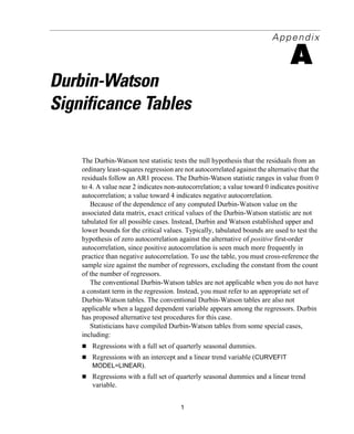 1
Appendix
A
Durbin-Watson
Significance Tables
The Durbin-Watson test statistic tests the null hypothesis that the residuals from an
ordinary least-squares regression are not autocorrelated against the alternative that the
residuals follow an AR1 process. The Durbin-Watson statistic ranges in value from 0
to 4. A value near 2 indicates non-autocorrelation; a value toward 0 indicates positive
autocorrelation; a value toward 4 indicates negative autocorrelation.
Because of the dependence of any computed Durbin-Watson value on the
associated data matrix, exact critical values of the Durbin-Watson statistic are not
tabulated for all possible cases. Instead, Durbin and Watson established upper and
lower bounds for the critical values. Typically, tabulated bounds are used to test the
hypothesis of zero autocorrelation against the alternative of positive first-order
autocorrelation, since positive autocorrelation is seen much more frequently in
practice than negative autocorrelation. To use the table, you must cross-reference the
sample size against the number of regressors, excluding the constant from the count
of the number of regressors.
The conventional Durbin-Watson tables are not applicable when you do not have
a constant term in the regression. Instead, you must refer to an appropriate set of
Durbin-Watson tables. The conventional Durbin-Watson tables are also not
applicable when a lagged dependent variable appears among the regressors. Durbin
has proposed alternative test procedures for this case.
Statisticians have compiled Durbin-Watson tables from some special cases,
including:
Regressions with a full set of quarterly seasonal dummies.
Regressions with an intercept and a linear trend variable (CURVEFIT
MODEL=LINEAR).
Regressions with a full set of quarterly seasonal dummies and a linear trend
variable.
 