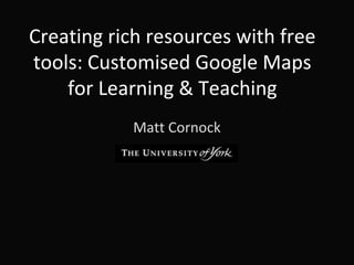 Creating rich resources with free
tools: Customised Google Maps
for Learning & Teaching
Matt Cornock
 