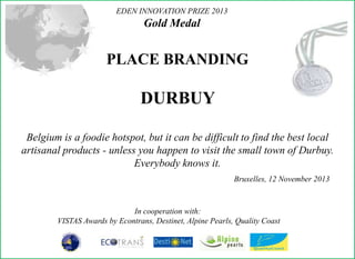EDEN INNOVATION PRIZE 2013

Gold Medal

PLACE BRANDING

DURBUY
Belgium is a foodie hotspot, but it can be difficult to find the best local
artisanal products - unless you happen to visit the small town of Durbuy.
Everybody knows it.
Bruxelles, 12 November 2013

In cooperation with:
VISTAS Awards by Econtrans, Destinet, Alpine Pearls, Quality Coast

 