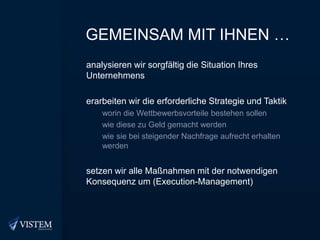 Gemeinsam mit Ihnen …analysieren wir sorgfältig die Situation Ihres Unternehmenserarbeiten wir die erforderliche Strategie und Taktikworin die Wettbewerbsvorteile bestehen sollenwie diese zu Geld gemacht werdenwie sie bei steigender Nachfrage aufrecht erhalten werdensetzen wir alle Maßnahmen mit der notwendigen Konsequenz um (Execution-Management)