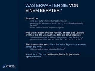 Was erwartenSievon einemBerater?Jemand, dereine Idee aufgreifen und umsetzen kann?genau weiß, wie er eine Veränderung schnell und nachhaltig bewirkt?dabei so effektiv wie möglich vorgeht?Was Sie mit Recht erwarten können, ist dass eine Leistung erhalten, die das Geld wert ist, dass Sie dafür bezahlen.Wie können wir bei VISTEM Ihnen zeigen, dass Sie von uns genau das erhalten werden, was Sie brauchen und wollen?Sie können sicher sein: Wenn Sie keine Ergebnisse erzielen, zahlen Sie nicht!Gibt es noch andere mögliche Risiken?Kontaktieren Sie uns und lassen Sie Ihr Projekt starten. Speed4Results.
