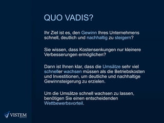 Quo vadis?Ihr Ziel ist es, den Gewinn Ihres Unternehmens schnell, deutlich und nachhaltig zu steigern?Sie wissen, dass Kostensenkungen nur kleinere Verbesserungen ermöglichen?Dann ist Ihnen klar, dass die Umsätze sehr viel schneller wachsen müssen als die Betriebskosten und Investitionen, um deutliche und nachhaltige Gewinnsteigerung zu erzielen.Um die Umsätze schnell wachsen zu lassen, benötigen Sie einen entscheidenden Wettbewerbsvorteil.