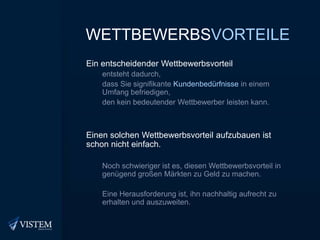 WettbewerbsvorteileEin entscheidender Wettbewerbsvorteilentsteht dadurch,dass Sie signifikante Kundenbedürfnisse in einem Umfang befriedigen,den kein bedeutender Wettbewerber leisten kann.Einen solchen Wettbewerbsvorteil aufzubauen ist schon nicht einfach.Noch schwieriger ist es, diesen Wettbewerbsvorteil in genügend großen Märkten zu Geld zu machen.Eine Herausforderung ist, ihn nachhaltig aufrecht zu erhalten und auszuweiten.