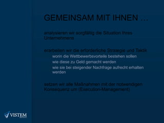 GEMEINSAM MIT IHNEN … analysieren wir sorgfältig die Situation Ihres Unternehmens erarbeiten wir die erforderliche Strategie und Taktik worin die Wettbewerbsvorteile bestehen sollen wie diese zu Geld gemacht werden wie sie bei steigender Nachfrage aufrecht erhalten werden setzen wir alle Maßnahmen mit der notwendigen Konsequenz um (Execution-Management) 