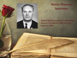 Лисяк Микола
Іванович
Директор Антонцівської семирічної
школи з 13 жовтня 1943 року до 1
вересня 1946
 