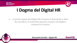 1. La prima regola del Digital HR: il lavoro è divertente e deve
far sorridere, le macchine possono aiutare nel togliere
mansioni di routine
Alessandro Durello – Digital HR
I Dogma del Digital HR
 