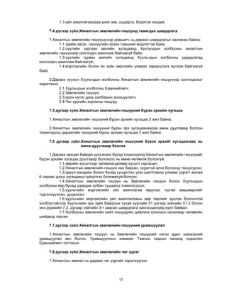 17 
1.3.үйл ажиллагаандаа үнэн зөв, шударга, бодитой хандах.
7.4 дүгээр зүйл.Хяналтын зөвлөлийн гишүүнд тавигдах шаардлага
1.Хяналтын зөвлөлийн гишүүнд нэр дэвшигч нь дараах шаардлагыг хангасан байна:
1.1.эдийн засаг, санхүүгийн зохих түвшний мэдлэгтэй байх;
1.2.сүүлийн зургаан жилийн хугацаанд Хуульчдын холбооны хяналтын
зөвлөлийн гишүүнээр сонгогдон ажиллаж байгаагүй байх;
1.3.сүүлийн гурван жилийн хугацаанд Хуульчдын холбооны удирдлагад
сонгогдон ажиллаж байгаагүй;
1.4.мэргэжлийн болон ёс зүйн зөрчлийн улмаас хариуцлага хүлээж байгаагүй
байх.
2.Дараах хуульч Хуульчдын холбооны Хяналтын зөвлөлийн гишүүнээр сонгогдохыг
хориглоно:
2.1.Хуульчдын холбооны Ерөнхийлөгч;
2.2.Зөвлөлийн гишүүн;
2.3.орон нутаг дахь салбарын зохицуулагч;
2.4.Чиг үүргийн хорооны гишүүд.
7.5 дугаар зүйл.Хяналтын зөвлөлийн гишүүний бүрэн эрхийн хугацаа
1.Хяналтын зөвлөлийн гишүүний бүрэн эрхийн хугацаа 3 жил байна.
2.Хяналтын зөвлөлийн гишүүний бүрэн эрх хугацаанаасаа өмнө дуусгавар болсон
тохиолдолд дараагийн гишүүний бүрэн эрхийн хугацаа 3 жил байна.
7.6 дугаар зүйл.Хяналтын зөвлөлийн гишүүний бүрэн эрхийг хугацаанаас нь
өмнө дуусгавар болгох
1.Дараах нөхцөл байдал үүссэнээс бусад тохиолдолд Хяналтын зөвлөлийн гишүүнийг
бүрэн эрхийн хугацаа дуусгавар болохоос нь өмнө чөлөөлж болохгүй:
1.1.өөрийн хүсэлтээр чөлөөлөгдөхөөр хүсэлт гаргасан;
1.2.Хяналтын зөвлөлийн гишүүн нас барсан, сураггүй алга болсонд тооцогдсон;
1.3.эрүүл мэндийн болон бусад хүндэтгэн үзэх шалтгааны улмаас үүрэгт ажлаа
6 сараас дээш хугацаанд гүйцэтгэх боломжгүй болсон;
1.4.Хяналтын зөвлөлийн гишүүн нь Зөвлөлийн гишүүн болон Хуульчдын
холбооны өөр бусад удирдах албан тушаалд томилогдсон;
1.5.хуульчийн мэргэжлийн үйл ажиллагаа явуулах тусгай зөвшөөрлийг
түдгэлзүүлсэн, цуцалсан;
1.6.хуульчийн мэргэжлийн үйл ажиллагааны өөр төрлийг эрхлэх болсонтой
холбоотойгоор Хуульчийн эрх зүйн байдлын тухай хуулийн 51 дүгээр зүйлийн 51.2 болон
энэ дүрмийн 7.2. дугаар зүйлийн 3-т заасан шаардлага хангагдахгүйд хүрч байвал.
1.7.Холбооны зөвлөлийн нийт гишүүдийн дийлэнх олонхын саналаар чөлөөлөх
шийдвэр гарсан
7.7 дугаар зүйл.Хяналтын зөвлөлийн гишүүний урамшуулал
1.Хяналтын зөвлөлийн гишүүн нь Зөвлөлийн гишүүний нэгэн адил хэмжээний
урамшуулал авч болно. Урамшууллын хэмжээг Тамгын газрын саналд үндэслэн
Ерөнхийлөгч тогтооно.
7.8 дугаар зүйл.Хяналтын зөвлөлийн чиг үүрэг
1.Хяналтын зөвлөл нь дараах чиг үүргийг хэрэгжүүлнэ:
 