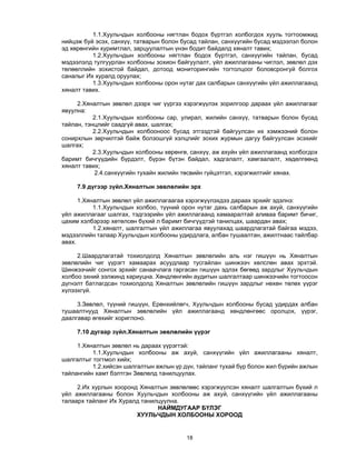 18 
1.1.Хуульчдын холбооны нягтлан бодох бүртгэл холбогдох хууль тогтоомжид
нийцэж буй эсэх, санхүү, татварын болон бусад тайлан, санхүүгийн бусад мэдээлэл болон
эд хөрөнгийн хуримтлал, зарцуулалтын үнэн бодит байдалд хяналт тавих;
1.2.Хуульчдын холбооны нягтлан бодох бүртгэл, санхүүгийн тайлан, бусад
мэдээлэлд тулгуурлан холбооны зохион байгуулалт, үйл ажиллагааны чиглэл, зөвлөл дэх
төлөөллийн зохистой байдал, дотоод мониторингийн тогтолцоог боловсронгуй болгох
саналыг Их хуралд оруулах;
1.3.Хуульчдын холбооны орон нутаг дах салбарын санхүүгийн үйл ажиллагаанд
хяналт тавих.
2.Хяналтын зөвлөл дээрх чиг үүргээ хэрэгжүүлэх зорилгоор дараах үйл ажиллагааг
явуулна:
2.1.Хуульчдын холбооны сар, улирал, жилийн санхүү, татварын болон бусад
тайлан, тэнцлийг саадгүй авах, шалгах;
2.2.Хуульчдын холбооноос бусад этгээдтэй байгуулсан их хэмжээний болон
сонирхлын зөрчилтэй байж болзошгүй хэлцлийг зохих журмын дагуу байгуулсан эсэхийг
шалгах;
2.3.Хуульчдын холбооны хөрөнгө, санхүү, аж ахуйн үйл ажиллагаанд холбогдох
баримт бичгүүдийн бүрдэлт, бүрэн бүтэн байдал, хадгалалт, хамгаалалт, хөдөлгөөнд
хяналт тавих;
2.4.санхүүгийн тухайн жилийн төсвийн гүйцэтгэл, хэрэгжилтийг хянах.
7.9 дүгээр зүйл.Хяналтын зөвлөлийн эрх
1.Хяналтын зөвлөл үйл ажиллагаагаа хэрэгжүүлэхдээ дараах эрхийг эдэлнэ:
1.1.Хуульчдын холбоо, түүний орон нутаг дахь салбарын аж ахуй, санхүүгийн
үйл ажиллагааг шалгах, тэдгээрийн үйл ажиллагаанд хамааралтай аливаа баримт бичиг,
цахим хэлбэрээр хөтөлсөн бүхий л баримт бичгүүдтэй танилцах, шаардан авах;
1.2.хяналт, шалгалтын үйл ажиллагаа явуулахад шаардлагатай байгаа мэдээ,
мэдээллийн талаар Хуульчдын холбооны удирдлага, албан тушаалтан, ажилтнаас тайлбар
авах.
2.Шаардлагатай тохиолдолд Хяналтын зөвлөлийн аль нэг гишүүн нь Хяналтын
зөвлөлийн чиг үүрэгт хамаарах асуудлаар тусгайлан шинжээч хөлслөн авах эрхтэй.
Шинжээчийг сонгох эрхийг санаачлага гаргасан гишүүн эдлэх бөгөөд зардлыг Хуульчдын
холбоо эхний ээлжинд хариуцна. Хөндлөнгийн аудитын шалгалтаар шинжээчийн тогтоосон
дүгнэлт батлагдсан тохиолдолд Хяналтын зөвлөлийн гишүүн зардлыг нөхөн төлөх үүрэг
хүлээхгүй.
3.Зөвлөл, түүний гишүүн, Ерөнхийлөгч, Хуульчдын холбооны бусад удирдах албан
тушаалтнууд Хяналтын зөвлөлийн үйл ажиллагаанд хөндлөнгөөс оролцох, үүрэг,
даалгавар өгөхийг хориглоно.
7.10 дугаар зүйл.Хяналтын зөвлөлийн үүрэг
1.Хяналтын зөвлөл нь дараах үүрэгтэй:
1.1.Хуульчдын холбооны аж ахуй, санхүүгийн үйл ажиллагааны хяналт,
шалгалтыг тогтмол хийх;
1.2.хийсэн шалгалтын ажлын үр дүн, тайланг тухай бүр болон жил бүрийн ажлын
тайлангийн хамт бэлтгэн Зөвлөлд танилцуулах.
2.Их хурлын хооронд Хяналтын зөвлөлөөс хэрэгжүүлсэн хяналт шалгалтын бүхий л
үйл ажиллагааны болон Хуульчдын холбооны аж ахуй, санхүүгийн үйл ажиллагааны
талаарх тайланг Их Хуралд танилцуулна.
НАЙМДУГААР БҮЛЭГ
ХУУЛЬЧДЫН ХОЛБООНЫ ХОРООД
 