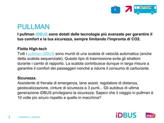 DURANTE IL VIAGGIO
3
PULLMAN
I pullman iDBUS sono dotati delle tecnologie più avanzate per garantire il
tuo comfort e la tua sicurezza, sempre limitando l'impronta di CO2.
Flotta High-tech
Tutti i pullman iDBUS sono muniti di una scatola di velocità automatica (anche
detta scatola sequenziale). Questo tipo di trasmissione evita gli strattoni
durante i cambi di rapporto. La scatola contribuisce dunque in larga misura a
garantire il comfort dei passeggeri nonché a ridurre il consumo di carburante.
Sicurezza.
Assistente di frenata di emergenza, lane assist, regolatore di distanza,
geolocalizzazione, cinture di sicurezza a 3 punti... Gli autobus di ultima
generazione iDBUS privilegiano la sicurezza. Sapevi che il viaggio in pullman è
10 volte più sicuro rispetto a quello in macchina?
 