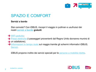 DURANTE IL VIAGGIO
7
SPAZIO E COMFORT
Servizi a bordo
Stai comodo? Con iDBUS, riscopri il viaggio in pullman e usufruisci dei
nostri servizi a bordo gratuiti:
WiFi gratuito;
Prese elettriche (i passeggeri provenienti dal Regno Unito dovranno munirsi di
un adattatore);
Informazioni in tempo reale sul viaggio tramite gli schermi informativi iDBUS;
Servizi.
iDBUS propone inoltre dei servizi speciali per le persone a mobilità ridotta.
 