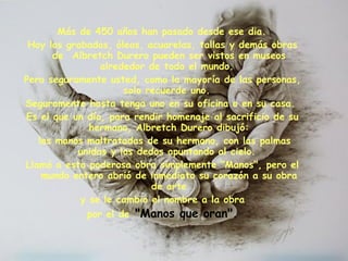   Más de 450 años han pasado desde ese dia.  Hoy los grabados, óleos, acuarelas, tallas y demás obras de  Albretch Durero pueden ser vistos en museos alrededor de todo el mundo.  Pero seguramente usted, como la mayoría de las personas, solo recuerde uno.  Seguramente hasta tenga uno en su oficina o en su casa.  Es el que un día, para rendir homenaje al sacrificio de su hermano, Albretch Durero dibujó: las manos maltratadas de su hermano, con las palmas unidas y los dedos apuntando al cielo.  Llamó a esta poderosa obra simplemente "Manos", pero el mundo entero abrió de inmediato su corazón a su obra de arte y se le cambio el nombre a la obra  por el de   "Manos que oran".   