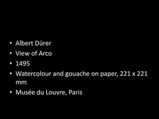 • Albert Dürer
• View of Arco
• 1495
• Watercolour and gouache on paper, 221 x 221
mm
• Musée du Louvre, Paris
 