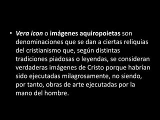 • Vera icon o imágenes aquiropoietas son
denominaciones que se dan a ciertas reliquias
del cristianismo que, según distintas
tradiciones piadosas o leyendas, se consideran
verdaderas imágenes de Cristo porque habrían
sido ejecutadas milagrosamente, no siendo,
por tanto, obras de arte ejecutadas por la
mano del hombre.
 