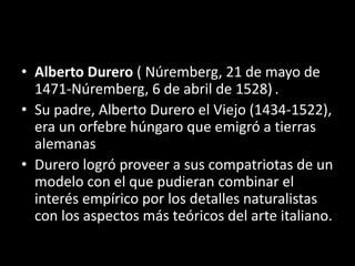 • Alberto Durero ( Núremberg, 21 de mayo de
1471-Núremberg, 6 de abril de 1528) .
• Su padre, Alberto Durero el Viejo (1434-1522),
era un orfebre húngaro que emigró a tierras
alemanas
• Durero logró proveer a sus compatriotas de un
modelo con el que pudieran combinar el
interés empírico por los detalles naturalistas
con los aspectos más teóricos del arte italiano.
 