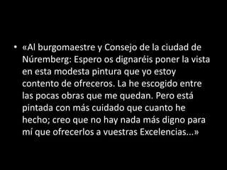 • «Al burgomaestre y Consejo de la ciudad de
Núremberg: Espero os dignaréis poner la vista
en esta modesta pintura que yo estoy
contento de ofreceros. La he escogido entre
las pocas obras que me quedan. Pero está
pintada con más cuidado que cuanto he
hecho; creo que no hay nada más digno para
mí que ofrecerlos a vuestras Excelencias...»
 