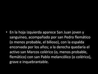• En la hoja izquierda aparece San Juan joven y
sanguíneo, acompañado por san Pedro flemático
(o menos probable, el bilioso), con la espalda
encorvada por los años; a la derecha quedaría el
activo san Marcos colérico (o, menos probable,
flemático) con san Pablo melancólico (o colérico),
grave e inquebrantable.
 