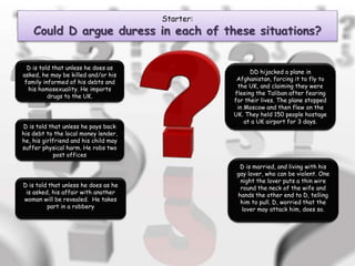 Starter:
Could D argue duress in each of these situations?
D is told that unless he does as
asked, he may be killed and/or his
family informed of his debts and
his homosexuality. He imports
drugs to the UK.
D is told that unless he pays back
his debt to the local money lender,
he, his girlfriend and his child may
suffer physical harm. He robs two
post offices
D is told that unless he does as he
is asked, his affair with another
woman will be revealed. He takes
part in a robbery
DD hijacked a plane in
Afghanistan, forcing it to fly to
the UK, and claiming they were
fleeing the Taliban after fearing
for their lives. The plane stopped
in Moscow and then flew on the
UK. They held 150 people hostage
at a UK airport for 3 days.
D is married, and living with his
gay lover, who can be violent. One
night the lover puts a thin wire
round the neck of the wife and
hands the other end to D, telling
him to pull. D, worried that the
lover may attack him, does so.
 