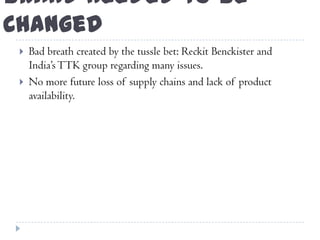 Brand needed to be
Changed
 Bad breath created by the tussle bet: Reckit Benckister and
India‟sTTK group regarding many issues.
 No more future loss of supply chains and lack of product
availability.
 