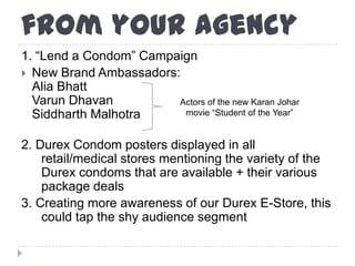 from your agency
1. “Lend a Condom” Campaign
 New Brand Ambassadors:
Alia Bhatt
Varun Dhavan
Siddharth Malhotra
2. Durex Condom posters displayed in all
retail/medical stores mentioning the variety of the
Durex condoms that are available + their various
package deals
3. Creating more awareness of our Durex E-Store, this
could tap the shy audience segment
Actors of the new Karan Johar
movie “Student of the Year”
 