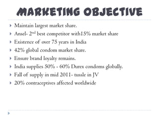 Marketing Objective
 Maintain largest market share.
 Ansel- 2nd best competitor with15% market share
 Existence of over 75 years in India
 42% global condom market share.
 Ensure brand loyalty remains.
 India supplies 50% - 60% Durex condoms globally.
 Fall of supply in mid 2011- tussle in JV
 20% contraceptives affected worldwide
 