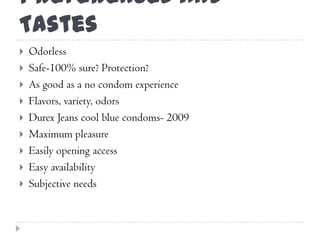 Preferences and
Tastes
 Odorless
 Safe-100% sure? Protection?
 As good as a no condom experience
 Flavors, variety, odors
 Durex Jeans cool blue condoms- 2009
 Maximum pleasure
 Easily opening access
 Easy availability
 Subjective needs
 
