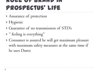 Role of Brand in
Prospectus’ Life
 Assurance of protection
 Hygienic
 Guarantee of no transmission of STD‟s
 “ feeling is everything”
 Consumer is assured he will get maximum pleasure
with maximum safety measures at the same time if
he uses Durex
 