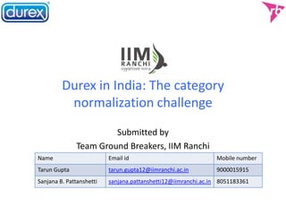 Durex in India: The category
normalization challenge
Submitted by
Team Ground Breakers, IIM Ranchi
Name Email id Mobile number
Tarun Gupta tarun.gupta12@iimranchi.ac.in 9000015915
Sanjana B. Pattanshetti sanjana.pattanshetti12@iimranchi.ac.in 8051183361
 