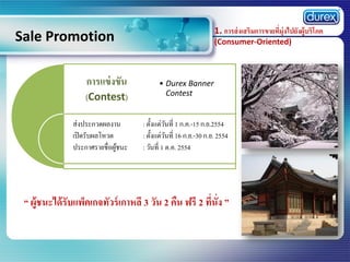 1. การส่ งเสริมการขายที่มุ่งไปยังผู้บริโภค

Sale Promotion
การแข่ งขัน
(Contest)
ส่งประกวดผลงาน
เปิ ดรับผลโหวต
ประกาศรายชื่อผูชนะ
้

(Consumer-Oriented)

• Durex Banner
Contest

: ตั้งแต่วนที่ 1 ก.ค.-15 ก.ย.2554
ั
: ตั้งแต่วนที่ 16 ก.ย.-30 ก.ย. 2554
ั
: วันที่ 1 ต.ค. 2554

“ ผู้ชนะได้ รับแพ็คเกจทัวร์ เกาหลี 3 วัน 2 คืน ฟรี 2 ทีนั่ง ”
่

 