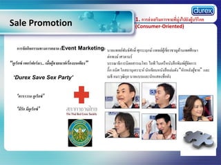 Sale Promotion

1. การส่ งเสริมการขายที่มุ่งไปยังผู้บริโภค
(Consumer-Oriented)

การจัดกิจกรรมทางการตลาด (Event Marketing) นายแพทย์พนธ์ศกดิ์ ศุกระฤกษ์ แพทย์ผเู ้ ชี่ยวชาญด้านเพศศึกษา
ั ั
ต่อพงษ์ เศวตามร์
“ดูเร็กซ์ เพอร์ ฟอร์ มา... เมื่อผู้ชายเมาท์ เรื่องบนเตียง”
บรรณาธิการนิตยสารเมโทร ไลฟ์ ในเครื หนังสื อพิมพ์ผจดการ
ู้ ั
กิ๊ก อนิศ โอสถานุเคราะห์ นักเขียนหนังสื อเล่มดัง “หักหลังผูชาย” และ
้
เมธี อมรวุฒิกล นายแบบและนักแสดงชื่อดัง
ุ
„Durex Save Sex Party‟
„คาราวาน ดูเร็กซ์ ‟
„มีรัก มีดูเร็กซ์ ‟

 