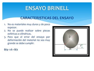 CARACTERISTICAS DEL ENSAYO
1. No es materiales muy duros y de poco
espesor.
2. No se puede realizar sobre piezas
esféricas o cilíndricas.
3. Para que el error del ensayo por
deformación del material no sea muy
grande se debe cumplir:
D/4 < d > D/2
 